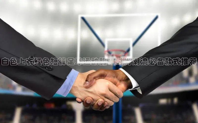 qm球盟会百度手机助手白色上衣红色短裤足球运动服：时尚潮流必备款式推荐