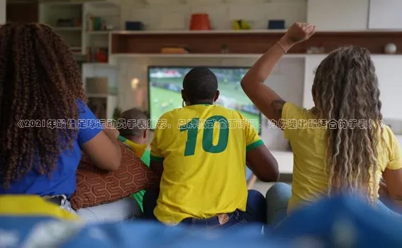 球盟体育app官方下载安装百度翻译App《2021年最佳足球运动员手表推荐，品牌款式全面评测，为你选出最适合的手表！》