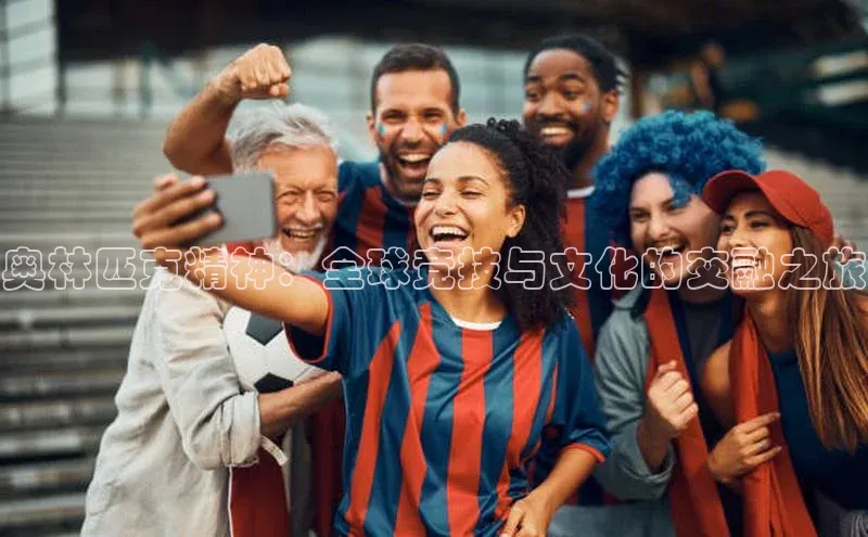 球盟会手机网页版视觉中国奥林匹克精神：全球竞技与文化的交融之旅