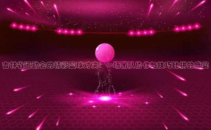 球盟会qmh网页版登录百度Apollo吉林省运动会的精彩篮球对决：一场团队协作与技巧比拼的盛宴