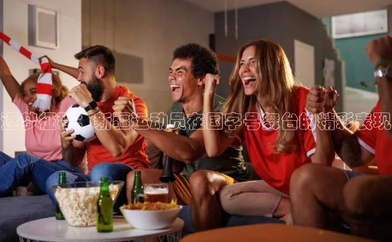 逐梦征程：新疆运动员在国字号舞台的精彩表现