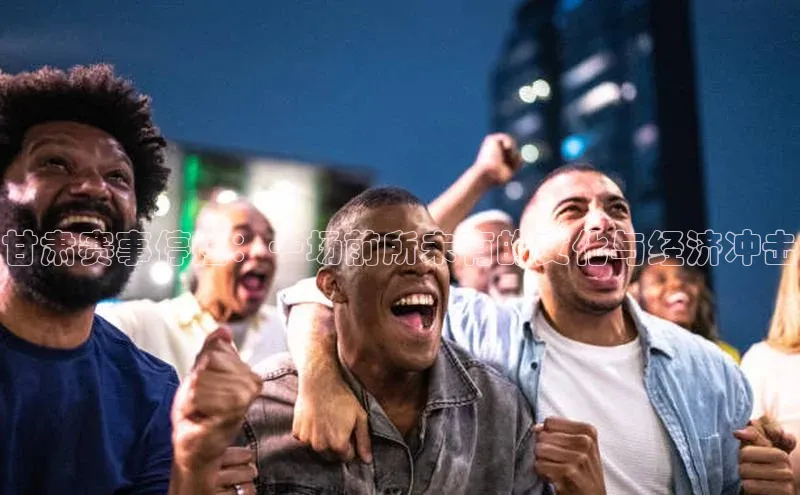 甘肃赛事停摆：一场前所未有的文化与经济冲击