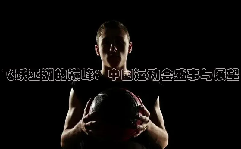 飞跃亚洲的巅峰：中国运动会盛事与展望